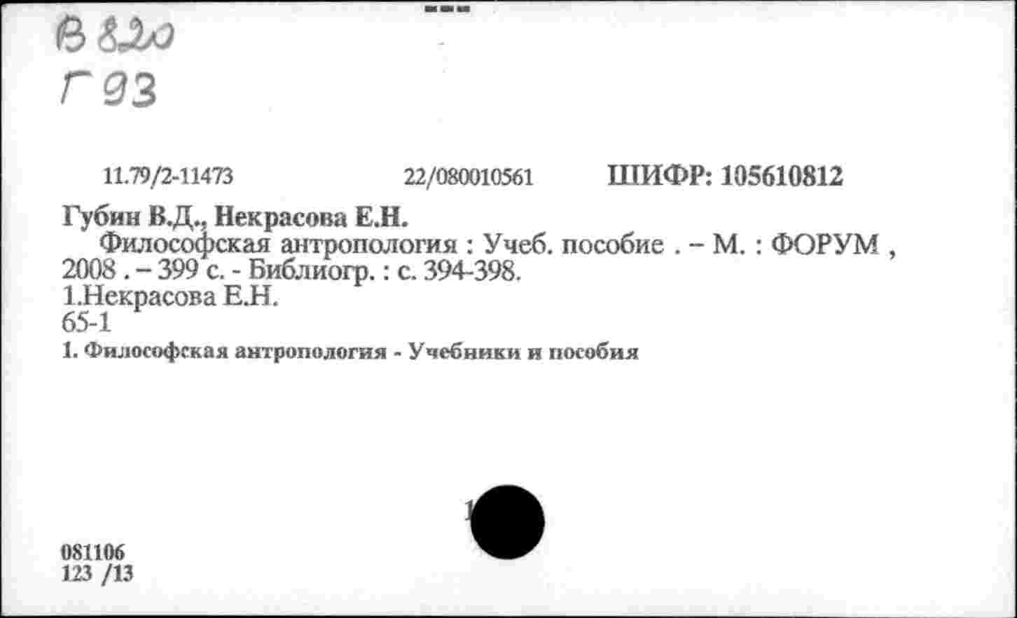 ﻿Г 33
11.79/2-11473	22/080010561 ШИФР: 105610812
Губин В.Д., Некрасова Е.Н.
Философская антропология : Учеб, пособие . - М. : ФОРУМ , 2008 . - 399 с. - Библиогр.: с. 394-398.
1.Некрасова Е.Н.
65-1
1. Философская антропология - Учебники и пособия
081106
123 /13